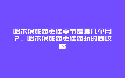 哈爾濱旅游更佳季節是哪幾個月？，哈爾濱旅游更佳游玩時間攻略