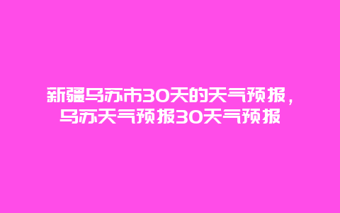 新疆烏蘇市30天的天氣預(yù)報(bào)，烏蘇天氣預(yù)報(bào)30天氣預(yù)報(bào)