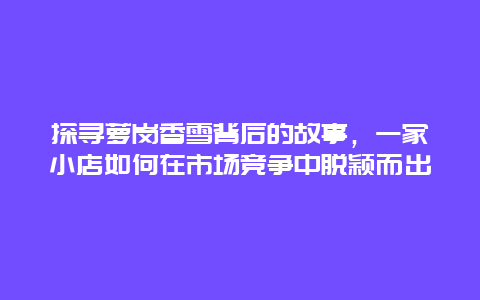 探尋蘿崗香雪背后的故事，一家小店如何在市場競爭中脫穎而出