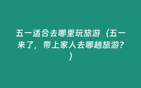 五一適合去哪里玩旅游（五一來了，帶上家人去哪趟旅游？）