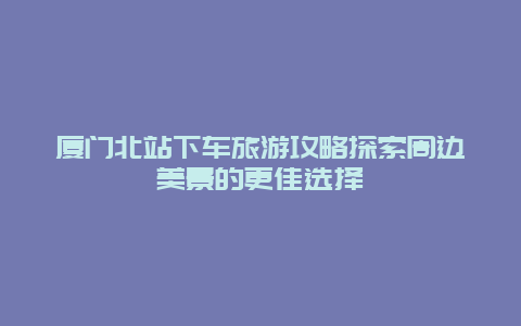 廈門北站下車旅游攻略探索周邊美景的更佳選擇