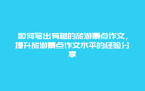 如何寫出有趣的旅游景點作文，提升旅游景點作文水平的經驗分享