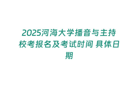 2025河海大學播音與主持校考報名及考試時間 具體日期