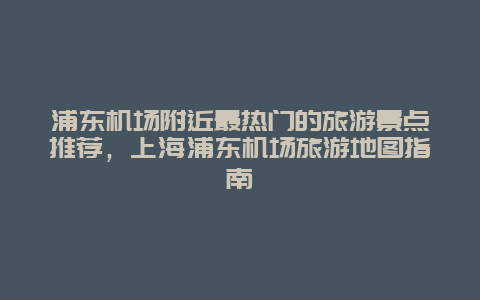 浦東機場附近最熱門的旅游景點推薦，上海浦東機場旅游地圖指南