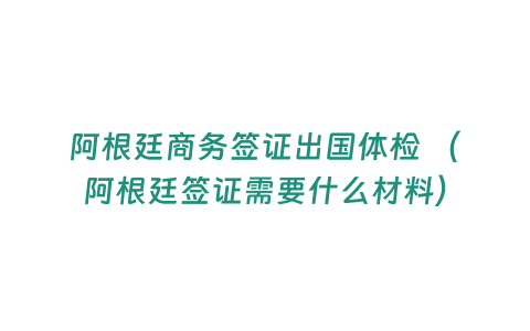 阿根廷商務簽證出國體檢 （阿根廷簽證需要什么材料）