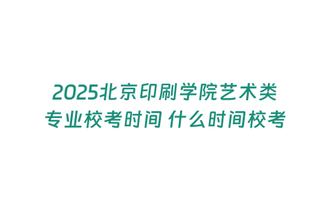 2025北京印刷學院藝術類專業校考時間 什么時間校考