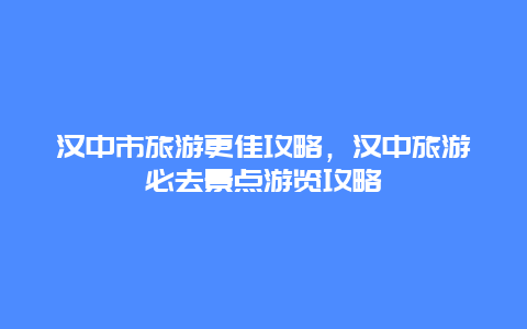 漢中市旅游更佳攻略，漢中旅游必去景點游覽攻略