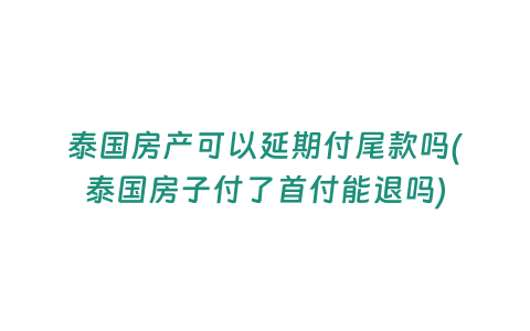 泰國房產可以延期付尾款嗎(泰國房子付了首付能退嗎)