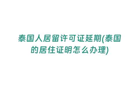 泰國人居留許可證延期(泰國的居住證明怎么辦理)