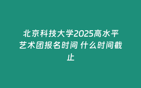 北京科技大學2025高水平藝術(shù)團報名時間 什么時間截止