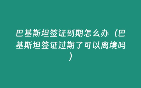 巴基斯坦簽證到期怎么辦（巴基斯坦簽證過期了可以離境嗎）