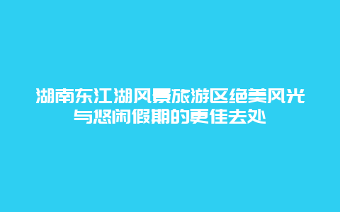 湖南東江湖風景旅游區絕美風光與悠閑假期的更佳去處