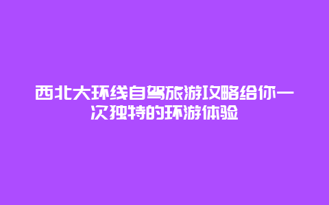 西北大環線自駕旅游攻略給你一次獨特的環游體驗