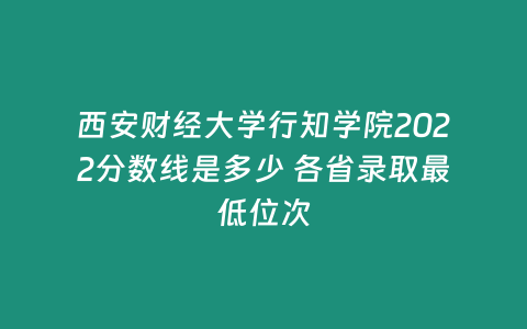 西安財經大學行知學院2022分數線是多少 各省錄取最低位次