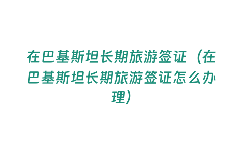 在巴基斯坦長期旅游簽證（在巴基斯坦長期旅游簽證怎么辦理）