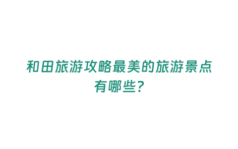 和田旅游攻略最美的旅游景點有哪些？