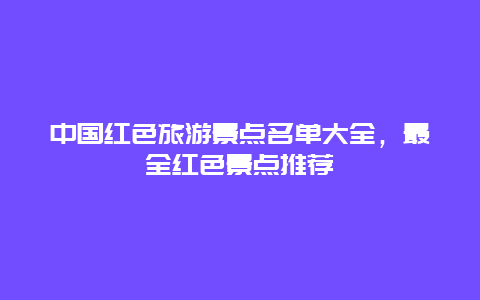 中國紅色旅游景點(diǎn)名單大全，最全紅色景點(diǎn)推薦