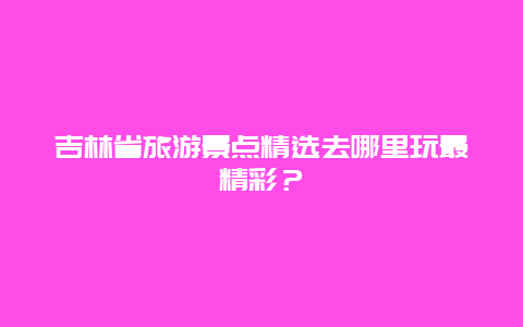 吉林省旅游景點精選去哪里玩最精彩？