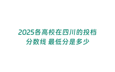 2025各高校在四川的投檔分?jǐn)?shù)線 最低分是多少