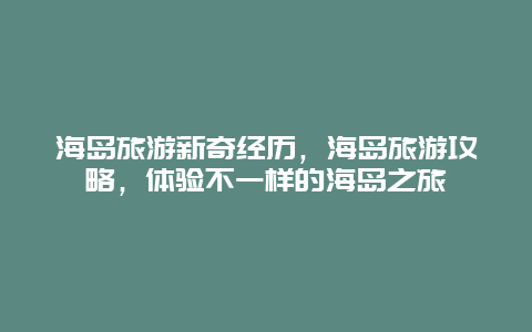 海島旅游新奇經歷，海島旅游攻略，體驗不一樣的海島之旅