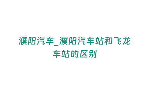 濮陽汽車_濮陽汽車站和飛龍車站的區(qū)別