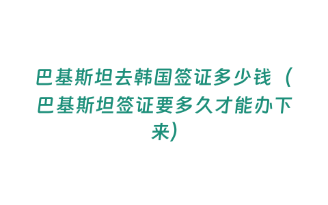 巴基斯坦去韓國簽證多少錢（巴基斯坦簽證要多久才能辦下來）