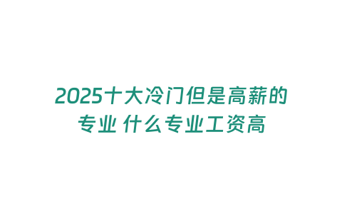 2025十大冷門但是高薪的專業 什么專業工資高