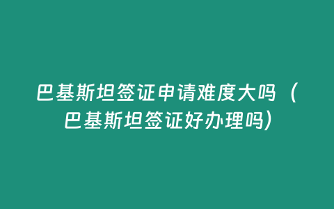 巴基斯坦簽證申請難度大嗎（巴基斯坦簽證好辦理嗎）