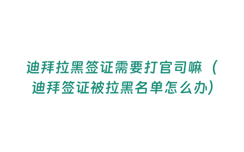 迪拜拉黑簽證需要打官司嘛（迪拜簽證被拉黑名單怎么辦）