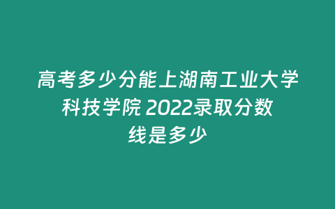 高考多少分能上湖南工業大學科技學院 2022錄取分數線是多少