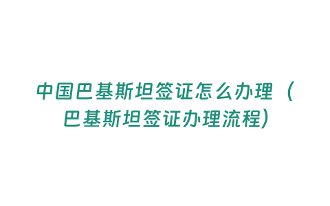 中國巴基斯坦簽證怎么辦理（巴基斯坦簽證辦理流程）