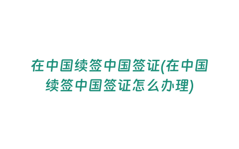 在中國續簽中國簽證(在中國續簽中國簽證怎么辦理)