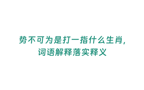 勢(shì)不可為是打一指什么生肖，詞語(yǔ)解釋落實(shí)釋義