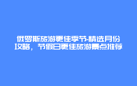 俄羅斯旅游更佳季節-精選月份攻略，節假日更佳旅游景點推薦