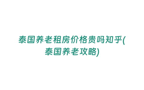 泰國養老租房價格貴嗎知乎(泰國養老攻略)