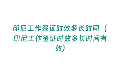 印尼工作簽證時效多長時間（印尼工作簽證時效多長時間有效）