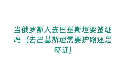 當俄羅斯人去巴基斯坦要簽證嗎（去巴基斯坦需要護照還是簽證）