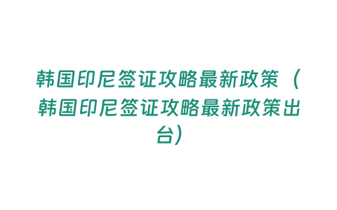 韓國印尼簽證攻略最新政策（韓國印尼簽證攻略最新政策出臺）