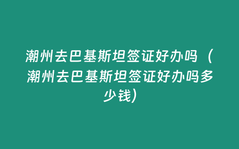 潮州去巴基斯坦簽證好辦嗎（潮州去巴基斯坦簽證好辦嗎多少錢）