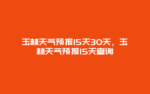 玉林天氣預報15天30天，玉林天氣預報15天查詢