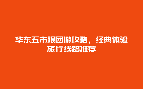 華東五市跟團游攻略，經典體驗旅行線路推薦