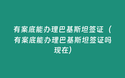 有案底能辦理巴基斯坦簽證（有案底能辦理巴基斯坦簽證嗎現在）