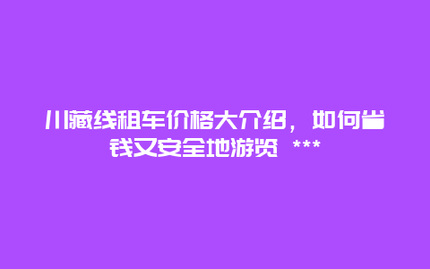 川藏線租車價格大介紹，如何省錢又安全地游覽 ***