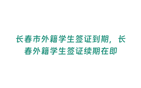 長春市外籍學生簽證到期，長春外籍學生簽證續期在即