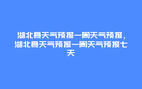 湖北縣天氣預報一周天氣預報，湖北縣天氣預報一周天氣預報七天