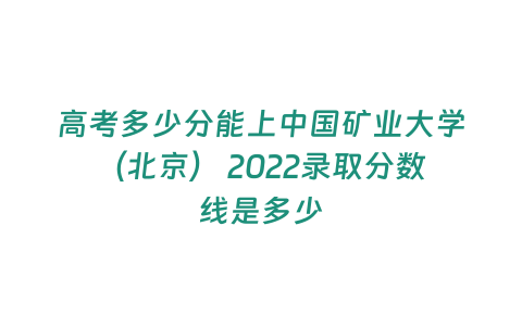 高考多少分能上中國礦業大學（北京） 2022錄取分數線是多少