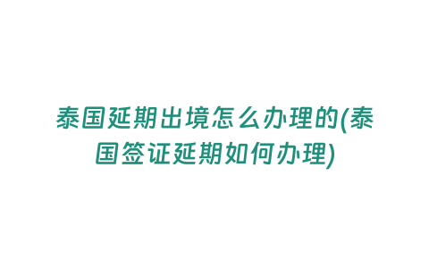 泰國延期出境怎么辦理的(泰國簽證延期如何辦理)