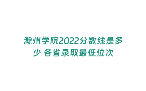 滁州學院2022分數線是多少 各省錄取最低位次