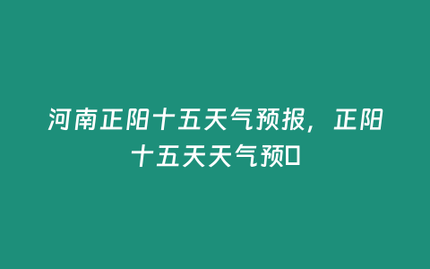 河南正陽十五天氣預報，正陽十五天天氣預扙