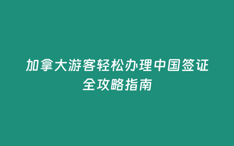 加拿大游客輕松辦理中國簽證全攻略指南